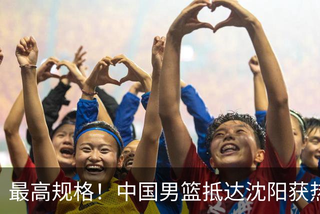 最高规格！中国男篮抵达沈阳获热烈欢迎 备战7月3日对决日本